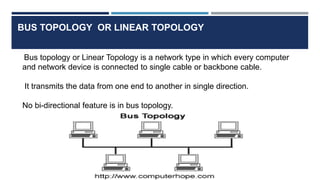 BUS TOPOLOGY OR LINEAR TOPOLOGY
Bus topology or Linear Topology is a network type in which every computer
and network device is connected to single cable or backbone cable.
It transmits the data from one end to another in single direction.
No bi-directional feature is in bus topology.
 