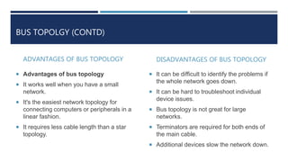 BUS TOPOLGY (CONTD)
ADVANTAGES OF BUS TOPOLOGY
 Advantages of bus topology
 It works well when you have a small
network.
 It's the easiest network topology for
connecting computers or peripherals in a
linear fashion.
 It requires less cable length than a star
topology.
DISADVANTAGES OF BUS TOPOLOGY
 It can be difficult to identify the problems if
the whole network goes down.
 It can be hard to troubleshoot individual
device issues.
 Bus topology is not great for large
networks.
 Terminators are required for both ends of
the main cable.
 Additional devices slow the network down.
 