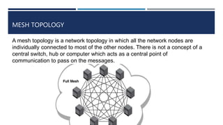 MESH TOPOLOGY
A mesh topology is a network topology in which all the network nodes are
individually connected to most of the other nodes. There is not a concept of a
central switch, hub or computer which acts as a central point of
communication to pass on the messages.
 