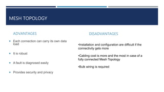 MESH TOPOLOGY
ADVANTAGES
 Each connection can carry its own data
load
 It is robust
 A fault is diagnosed easily
 Provides security and privacy
DISADVANTAGES
•Installation and configuration are difficult if the
connectivity gets more
•Cabling cost is more and the most in case of a
fully connected Mesh Topology
•Bulk wiring is required
 