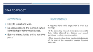 STAR TOPOLOGY
ADVANTAGES
 Easy to install and wire.
 No disruptions to the network when
connecting or removing devices.
 Easy to detect faults and to remove
parts.
DISADVANTAGES
• Requires more cable length than a linear bus
topology.
• If the connecting network device (network switch)
fails, nodes attached are disabled and cannot
participate in network communication.
• More expensive than linear bus topology because
of the cost of the connecting devices (network
switches).
 