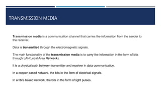TRANSMISSION MEDIA
Transmission media is a communication channel that carries the information from the sender to
the receiver.
Data is transmitted through the electromagnetic signals.
The main functionality of the transmission media is to carry the information in the form of bits
through LAN(Local Area Network).
It is a physical path between transmitter and receiver in data communication.
In a copper-based network, the bits in the form of electrical signals.
In a fibre based network, the bits in the form of light pulses.
 