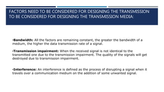 FACTORS NEED TO BE CONSIDERED FOR DESIGNING THE TRANSMISSION
TO BE CONSIDERED FOR DESIGNING THE TRANSMISSION MEDIA:
•Bandwidth: All the factors are remaining constant, the greater the bandwidth of a
medium, the higher the data transmission rate of a signal.
•Transmission impairment: When the received signal is not identical to the
transmitted one due to the transmission impairment. The quality of the signals will get
destroyed due to transmission impairment.
•Interference: An interference is defined as the process of disrupting a signal when it
travels over a communication medium on the addition of some unwanted signal.
 