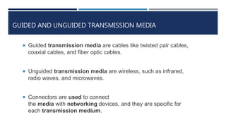 GUIDED AND UNGUIDED TRANSMISSION MEDIA
 Guided transmission media are cables like twisted pair cables,
coaxial cables, and fiber optic cables.
 Unguided transmission media are wireless, such as infrared,
radio waves, and microwaves.
 Connectors are used to connect
the media with networking devices, and they are specific for
each transmission medium.
 
