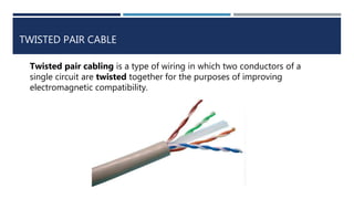 TWISTED PAIR CABLE
Twisted pair cabling is a type of wiring in which two conductors of a
single circuit are twisted together for the purposes of improving
electromagnetic compatibility.
 