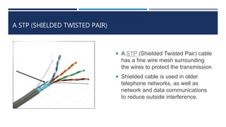 A STP (SHIELDED TWISTED PAIR)
 A STP (Shielded Twisted Pair) cable
has a fine wire mesh surrounding
the wires to protect the transmission
 Shielded cable is used in older
telephone networks, as well as
network and data communications
to reduce outside interference.
 