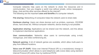 NEED OF NETWORKING
Computer networks help users on the network to share the resources and in
communication. Can you imagine a world now without emails, online newspapers,
blogs, chat and the other services offered by the internet?
The following are the important uses and benefits of a computer network.
File sharing: Networking of computers helps the network users to share data
Hardware sharing: Users can share devices such as printers, scanners, CD-ROM
drives, hard drives etc. Without computer networks, device sharing is not possible.
Application sharing: Applications can be shared over the network, and this allows
to implement client/server applications
User communication: Networks allow users to communicate using e-mail,
newsgroups, and video conferencing etc.
Network gaming: A lot of network games are available, which allow multi-users to
play from different locations.
Voice over IP (VoIP): Voice over Internet Protocol (IP) is a revolutionary change in
telecommunication which allows to send telephone calls (voice data) using standard
Internet Protocol (IP) rather than by traditional PSTN
 