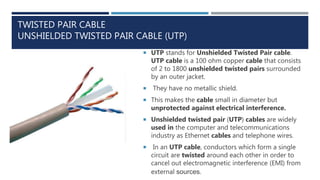 TWISTED PAIR CABLE
UNSHIELDED TWISTED PAIR CABLE (UTP)
 UTP stands for Unshielded Twisted Pair cable.
UTP cable is a 100 ohm copper cable that consists
of 2 to 1800 unshielded twisted pairs surrounded
by an outer jacket.
 They have no metallic shield.
 This makes the cable small in diameter but
unprotected against electrical interference.
 Unshielded twisted pair (UTP) cables are widely
used in the computer and telecommunications
industry as Ethernet cables and telephone wires.
 In an UTP cable, conductors which form a single
circuit are twisted around each other in order to
cancel out electromagnetic interference (EMI) from
external sources.
 