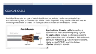 COAXIAL CABLE
Coaxial cable, or coax is a type of electrical cable that has an inner conductor surrounded by a
tubular insulating layer, surrounded by a tubular conducting shield. Many coaxial cables also have an
insulating outer sheath or jacket. The two types of Coaxial cable are Thicknet and Thinnet.
Applications. Coaxial cable is used as a
transmission line for radio frequency signals.
Its applications include feedlines connecting
radio transmitters and receivers to their antennas,
computer network (e.g., Ethernet) connections,
digital audio (S/PDIF), and distribution
of cable television signals.
 