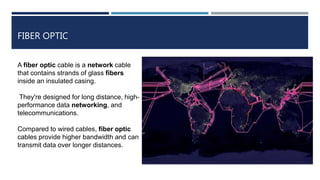 FIBER OPTIC
A fiber optic cable is a network cable
that contains strands of glass fibers
inside an insulated casing.
They're designed for long distance, high-
performance data networking, and
telecommunications.
Compared to wired cables, fiber optic
cables provide higher bandwidth and can
transmit data over longer distances.
 