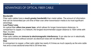ADVANTAGES OF OPTICAL FIBER CABLE
Bandwidth
Fiber optic cables have a much greater bandwidth than metal cables. The amount of information
that can be transmitted per unit time of fiber over other transmission media is its most significant
advantage.
Low Power Loss
An optical fiber offers low power loss, which allows for longer transmission distances. In
comparison to copper, in a network, the longest recommended copper distance is 100m while with
fiber, it is 2km.
Interference
Fiber optic cables are immune to electromagnetic interference. It can also be run in electrically
noisy environments without concern as electrical noise will not affect fiber.
Size
In comparison to copper, a fiber optic cable has nearly 4.5 times as much capacity as the wire cable
has and a cross sectional area that is 30 times less.
 