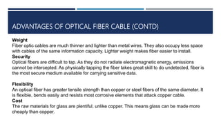 ADVANTAGES OF OPTICAL FIBER CABLE (CONTD)
Weight
Fiber optic cables are much thinner and lighter than metal wires. They also occupy less space
with cables of the same information capacity. Lighter weight makes fiber easier to install.
Security
Optical fibers are difficult to tap. As they do not radiate electromagnetic energy, emissions
cannot be intercepted. As physically tapping the fiber takes great skill to do undetected, fiber is
the most secure medium available for carrying sensitive data.
Flexibility
An optical fiber has greater tensile strength than copper or steel fibers of the same diameter. It
is flexible, bends easily and resists most corrosive elements that attack copper cable.
Cost
The raw materials for glass are plentiful, unlike copper. This means glass can be made more
cheaply than copper.
 