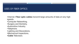 USES OF FIBER OPTICS
•Internet. Fiber optic cables transmit large amounts of data at very high
speeds.
•Computer Networking.
•Surgery and Dentistry.
•Automotive Industry.
•Telephone.
•Lighting and Decorations.
•Mechanical Inspections.
•Cable Television.
 