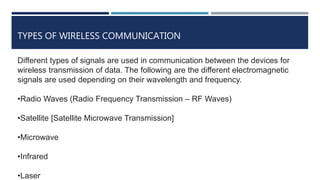 TYPES OF WIRELESS COMMUNICATION
Different types of signals are used in communication between the devices for
wireless transmission of data. The following are the different electromagnetic
signals are used depending on their wavelength and frequency.
•Radio Waves (Radio Frequency Transmission – RF Waves)
•Satellite [Satellite Microwave Transmission]
•Microwave
•Infrared
•Laser
 