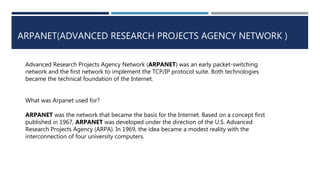 ARPANET(ADVANCED RESEARCH PROJECTS AGENCY NETWORK )
Advanced Research Projects Agency Network (ARPANET) was an early packet-switching
network and the first network to implement the TCP/IP protocol suite. Both technologies
became the technical foundation of the Internet.
What was Arpanet used for?
ARPANET was the network that became the basis for the Internet. Based on a concept first
published in 1967, ARPANET was developed under the direction of the U.S. Advanced
Research Projects Agency (ARPA). In 1969, the idea became a modest reality with the
interconnection of four university computers.
 