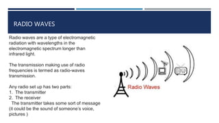 RADIO WAVES
Radio waves are a type of electromagnetic
radiation with wavelengths in the
electromagnetic spectrum longer than
infrared light.
The transmission making use of radio
frequencies is termed as radio-waves
transmission.
Any radio set up has two parts:
1. The transmitter
2. The receiver
The transmitter takes some sort of message
(it could be the sound of someone’s voice,
pictures )
 