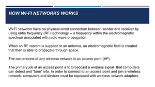 HOW WI-FI NETWORKS WORKS
Wi-Fi networks have no physical wired connection between sender and receiver by
using radio frequency (RF) technology -- a frequency within the electromagnetic
spectrum associated with radio wave propagation.
When an RF current is supplied to an antenna, an electromagnetic field is created
that then is able to propagate through space.
The cornerstone of any wireless network is an access point (AP).
The primary job of an access point is to broadcast a wireless signal that computers
can detect and "tune" into. In order to connect to an access point and join a wireless
network, computers and devices must be equipped with wireless network adapters.
 