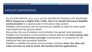 SATELLITE (MICROWAVES)
As you know that the radio wave can be classified by frequency and wavelength.
When frequency is higher than 3 GHz, then it is named microwave Satellite
communication is a special case of microwave relay system.
Satellite communication use the synchronous satellite to relay the radio signal
transmitted from the ground station.
Now-a-day, the use of wireless communication has gained more popularity.
Satellite and microwave communications network features the time saving, fast-
implementation and broad coverage characteristics, in comparison to the
traditional fixed wire terrestrial networks.
Satellite or satellite microwave communication provides voice, fax, data and
video services as well as email, file transfer,internet applications.
 