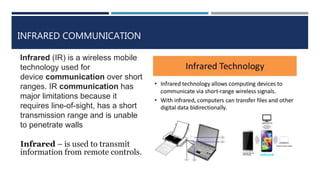 INFRARED COMMUNICATION
Infrared (IR) is a wireless mobile
technology used for
device communication over short
ranges. IR communication has
major limitations because it
requires line-of-sight, has a short
transmission range and is unable
to penetrate walls
Infrared – is used to transmit
information from remote controls.
 