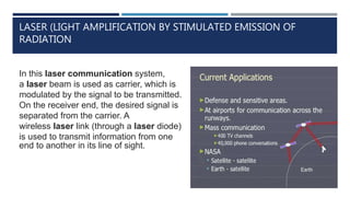 LASER (LIGHT AMPLIFICATION BY STIMULATED EMISSION OF
RADIATION
In this laser communication system,
a laser beam is used as carrier, which is
modulated by the signal to be transmitted.
On the receiver end, the desired signal is
separated from the carrier. A
wireless laser link (through a laser diode)
is used to transmit information from one
end to another in its line of sight.
 