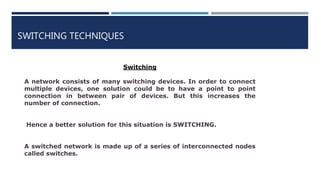 SWITCHING TECHNIQUES
Switching
A network consists of many switching devices. In order to connect
multiple devices, one solution could be to have a point to point
connection in between pair of devices. But this increases the
number of connection.
Hence a better solution for this situation is SWITCHING.
A switched network is made up of a series of interconnected nodes
called switches.
 