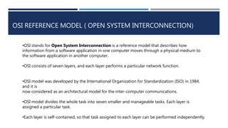 OSI REFERENCE MODEL ( OPEN SYSTEM INTERCONNECTION)
•OSI stands for Open System Interconnection is a reference model that describes how
information from a software application in one computer moves through a physical medium to
the software application in another computer.
•OSI consists of seven layers, and each layer performs a particular network function.
•OSI model was developed by the International Organization for Standardization (ISO) in 1984,
and it is
now considered as an architectural model for the inter-computer communications.
•OSI model divides the whole task into seven smaller and manageable tasks. Each layer is
assigned a particular task.
•Each layer is self-contained, so that task assigned to each layer can be performed independently.
 
