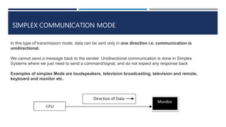 SIMPLEX COMMUNICATION MODE
In this type of transmission mode, data can be sent only in one direction i.e. communication is
unidirectional.
We cannot send a message back to the sender. Unidirectional communication is done in Simplex
Systems where we just need to send a command/signal, and do not expect any response back
Examples of simplex Mode are loudspeakers, television broadcasting, television and remote,
keyboard and monitor etc.
 