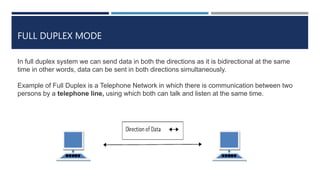 FULL DUPLEX MODE
In full duplex system we can send data in both the directions as it is bidirectional at the same
time in other words, data can be sent in both directions simultaneously.
Example of Full Duplex is a Telephone Network in which there is communication between two
persons by a telephone line, using which both can talk and listen at the same time.
 