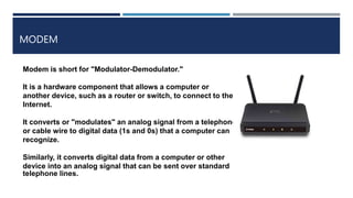 MODEM
Modem is short for "Modulator-Demodulator."
It is a hardware component that allows a computer or
another device, such as a router or switch, to connect to the
Internet.
It converts or "modulates" an analog signal from a telephone
or cable wire to digital data (1s and 0s) that a computer can
recognize.
Similarly, it converts digital data from a computer or other
device into an analog signal that can be sent over standard
telephone lines.
 