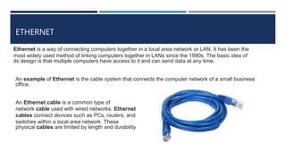 ETHERNET
Ethernet is a way of connecting computers together in a local area network or LAN. It has been the
most widely used method of linking computers together in LANs since the 1990s. The basic idea of
its design is that multiple computers have access to it and can send data at any time.
An example of Ethernet is the cable system that connects the computer network of a small business
office.
An Ethernet cable is a common type of
network cable used with wired networks. Ethernet
cables connect devices such as PCs, routers, and
switches within a local area network. These
physical cables are limited by length and durability
 