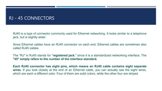 RJ - 45 CONNECTORS
RJ45 is a type of connector commonly used for Ethernet networking. It looks similar to a telephone
jack, but is slightly wider.
Since Ethernet cables have an RJ45 connector on each end, Ethernet cables are sometimes also
called RJ45 cables.
The "RJ" in RJ45 stands for "registered jack," since it is a standardized networking interface. The
"45" simply refers to the number of the interface standard.
Each RJ45 connector has eight pins, which means an RJ45 cable contains eight separate
wires. If you look closely at the end of an Ethernet cable, you can actually see the eight wires,
which are each a different color. Four of them are solid colors, while the other four are striped.
 