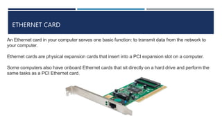 ETHERNET CARD
An Ethernet card in your computer serves one basic function: to transmit data from the network to
your computer.
Ethernet cards are physical expansion cards that insert into a PCI expansion slot on a computer.
Some computers also have onboard Ethernet cards that sit directly on a hard drive and perform the
same tasks as a PCI Ethernet card.
 