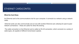 ETHERNET CARD(CONTD)
What the Card Does
An Ethernet card is the communications hub for your computer; it connects to a network using a network
cable.
Ethernet cards can also communicate one-on-one with another Ethernet card, allowing for peer-to-peer
network connections -- these are useful for direct file sharing.
The cable connection on the Ethernet card is called an RJ-45 connection, which connects to a variety of
cable types, all capable of different transmission speeds.
 