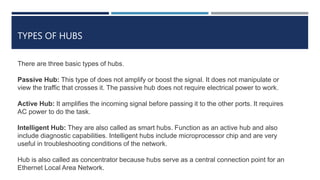 TYPES OF HUBS
There are three basic types of hubs.
Passive Hub: This type of does not amplify or boost the signal. It does not manipulate or
view the traffic that crosses it. The passive hub does not require electrical power to work.
Active Hub: It amplifies the incoming signal before passing it to the other ports. It requires
AC power to do the task.
Intelligent Hub: They are also called as smart hubs. Function as an active hub and also
include diagnostic capabilities. Intelligent hubs include microprocessor chip and are very
useful in troubleshooting conditions of the network.
Hub is also called as concentrator because hubs serve as a central connection point for an
Ethernet Local Area Network.
 