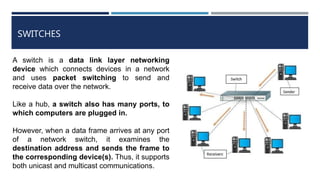 SWITCHES
A switch is a data link layer networking
device which connects devices in a network
and uses packet switching to send and
receive data over the network.
Like a hub, a switch also has many ports, to
which computers are plugged in.
However, when a data frame arrives at any port
of a network switch, it examines the
destination address and sends the frame to
the corresponding device(s). Thus, it supports
both unicast and multicast communications.
 