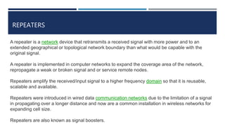REPEATERS
A repeater is a network device that retransmits a received signal with more power and to an
extended geographical or topological network boundary than what would be capable with the
original signal.
A repeater is implemented in computer networks to expand the coverage area of the network,
repropagate a weak or broken signal and or service remote nodes.
Repeaters amplify the received/input signal to a higher frequency domain so that it is reusable,
scalable and available.
Repeaters were introduced in wired data communication networks due to the limitation of a signal
in propagating over a longer distance and now are a common installation in wireless networks for
expanding cell size.
Repeaters are also known as signal boosters.
 