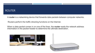 ROUTER
A router is a networking device that forwards data packets between computer networks.
Routers perform the traffic directing functions on the Internet.
When a data packet comes in on one of the lines, the router reads the network address
information in the packet header to determine the ultimate destination.
 