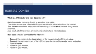 ROUTERS (CONTD)
What is a WiFi router and how does it work?
A wireless router connects directly to a modem by a cable.
This allows it to receive information from — and transmit information to — the internet.
The router then creates and communicates with your home Wi-Fi network using built-in
antennas.
As a result, all of the devices on your home network have internet access.
How does a router connect to the Internet?
• Connect the modem to the Internet port of the router using the Ethernet cable.
• Connect the computer to any of the LAN ports on the back of the router using a standard
Ethernet cable.
• Power on your modem.
• Power on your router.
 