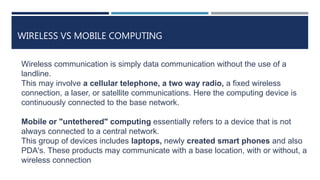 WIRELESS VS MOBILE COMPUTING
Wireless communication is simply data communication without the use of a
landline.
This may involve a cellular telephone, a two way radio, a fixed wireless
connection, a laser, or satellite communications. Here the computing device is
continuously connected to the base network.
Mobile or "untethered" computing essentially refers to a device that is not
always connected to a central network.
This group of devices includes laptops, newly created smart phones and also
PDA's. These products may communicate with a base location, with or without, a
wireless connection
 