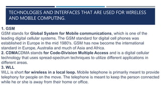 TECHNOLOGIES AND INTERFACES THAT ARE USED FOR WIRELESS
AND MOBILE COMPUTING.
1. GSM
GSM stands for Global System for Mobile communications, which is one of the
leading digital cellular systems. The GSM standard for digital cell phones was
established in Europe in the mid 1980's. GSM has now become the international
standard in Europe, Australia and much of Asia and Africa.
2. CDMACDMA stands for Code-Division Multiple Access and is a digital cellular
technology that uses spread-spectrum techniques to utilize different applications in
different areas.
3. WLL
WLL is short for wireless in a local loop. Mobile telephone is primarily meant to provide
telephony for people on the move. The telephone is meant to keep the person connected
while he or she is away from their home or office.
 