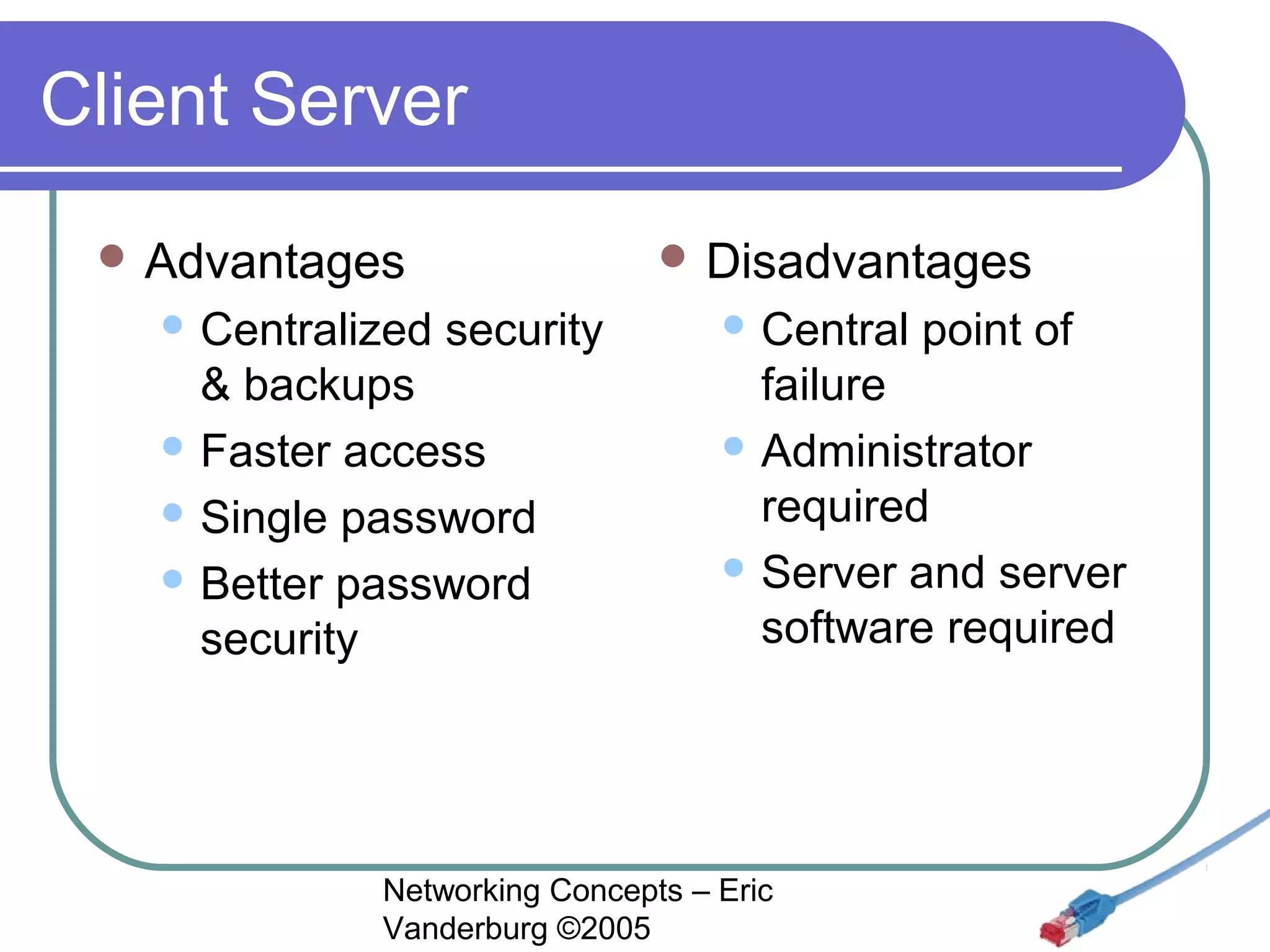 Client Server
 Advantages
 Centralized

 Disadvantages

security

& backups
 Faster access
 Single password
 Better password
security

 Central

point of

failure
 Administrator
required
 Server and server
software required

Networking Concepts – Eric
Vanderburg ©2005

 