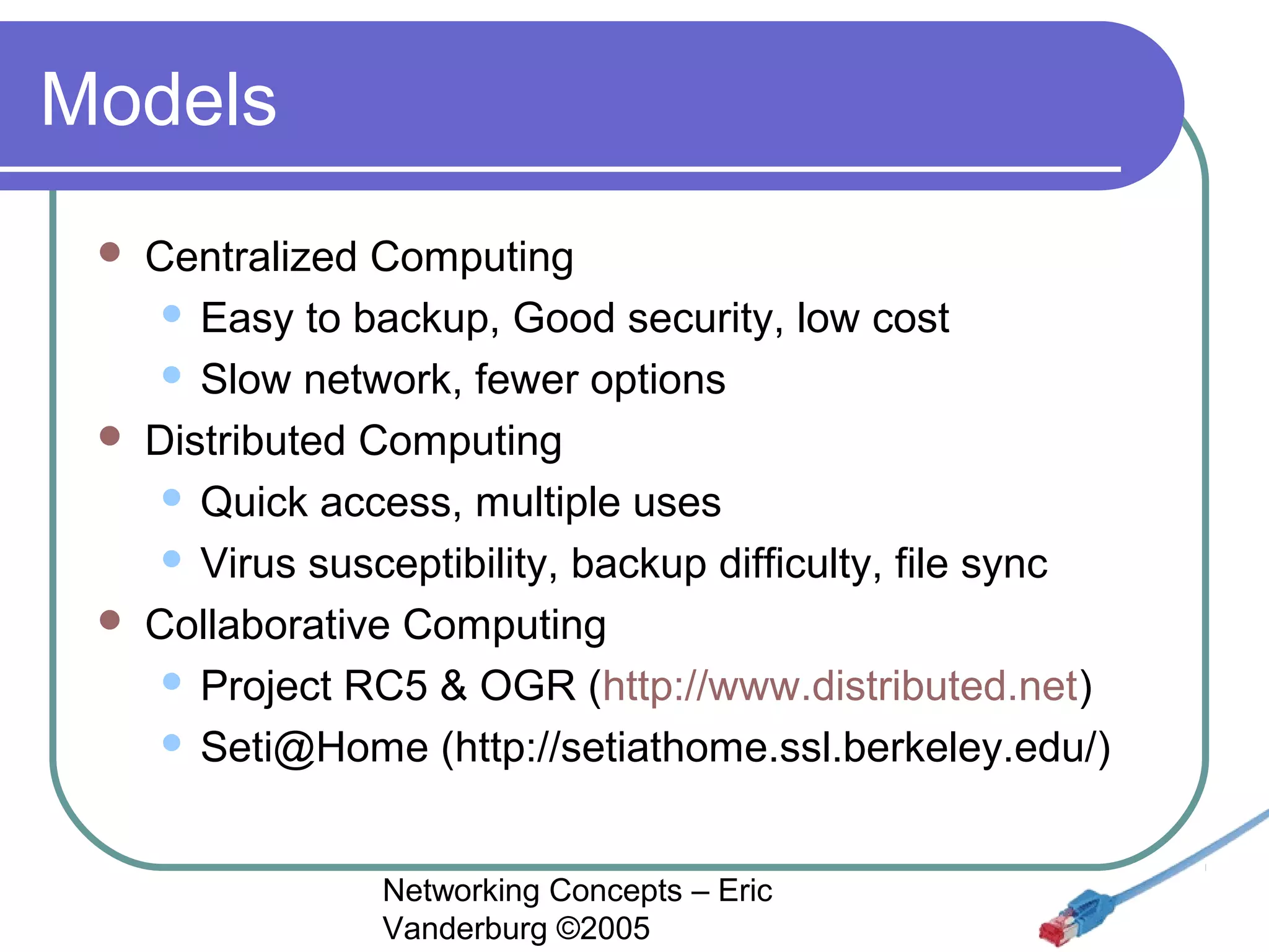 Models






Centralized Computing
 Easy to backup, Good security, low cost
 Slow network, fewer options
Distributed Computing
 Quick access, multiple uses
 Virus susceptibility, backup difficulty, file sync
Collaborative Computing
 Project RC5 & OGR (http://www.distributed.net)
 Seti@Home (http://setiathome.ssl.berkeley.edu/)
Networking Concepts – Eric
Vanderburg ©2005

 