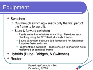 Equipment
 Switches

Cut-through switching – reads only the first part of
the frame to forward it.
 Store & forward switching


Reads entire frame before forwarding. Also does error
checking using the CRC field, discards if errors.
 Saves bandwidth because bad frames are not forwarded.
Requires faster switches
 Fragment free switching – reads enough to know it is not a
malformed or damaged frame


 Hybrids

(Hubs, Bridges, & Switches)

 Router
Networking Concepts – Eric
Vanderburg ©2005

 