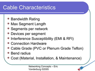 Cable Characteristics
 Bandwidth

Rating
 Max Segment Length
 Segments per network
 Devices per segment
 Interference Susceptibility (EMI & RFI)
 Connection Hardware
 Cable Grade (PVC or Plenum Grade Teflon)
 Bend radius
 Cost (Material, Installation, & Maintenance)
Networking Concepts – Eric
Vanderburg ©2005

 