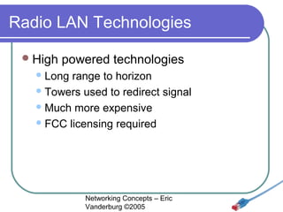 Radio LAN Technologies
 High

powered technologies

 Long

range to horizon
 Towers used to redirect signal
 Much more expensive
 FCC licensing required

Networking Concepts – Eric
Vanderburg ©2005

 
