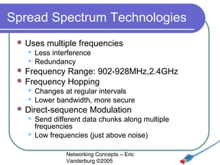 Spread Spectrum Technologies
 Uses

multiple frequencies

Less interference
 Redundancy


 Frequency

Range: 902-928MHz,2.4GHz
 Frequency Hopping
Changes at regular intervals
 Lower bandwidth, more secure


 Direct-sequence

Modulation

Send different data chunks along multiple
frequencies
 Low frequencies (just above noise)


Networking Concepts – Eric
Vanderburg ©2005

 