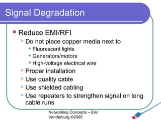 Signal Degradation
 Reduce
 Do

EMI/RFI

not place copper media next to

 Fluorescent

lights
 Generators/motors
 High-voltage electrical wire
 Proper

installation
 Use quality cable
 Use shielded cabling
 Use repeaters to strengthen signal on long
cable runs
Networking Concepts – Eric
Vanderburg ©2005

 