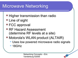 Microwave Networking
 Higher

transmission than radio
 Line of sight
 FCC approval
 RF Hazard Assessment
(determine RF levels at a site)
 Motorola's WLAN product (ALTAIR)
 Uses

low powered microwave radio signals
 18GHz
Networking Concepts – Eric
Vanderburg ©2005

 
