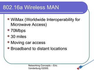802.16a Wireless MAN
 WiMax

(Worldwide Interoperability for
Microwave Access)
 70Mbps
 30 miles
 Moving car access
 Broadband to distant locations

Networking Concepts – Eric
Vanderburg ©2005

 