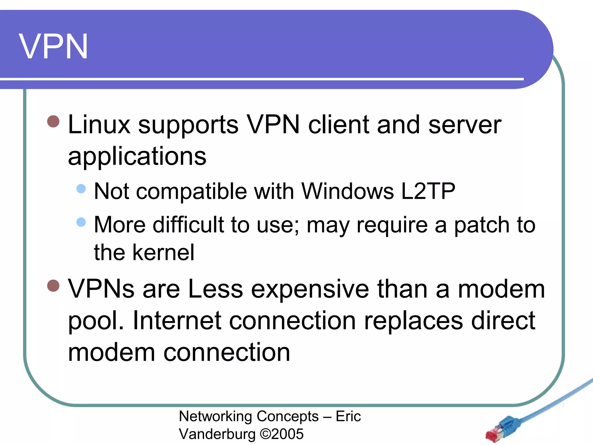 VPN
 Linux

supports VPN client and server
applications
 Not

compatible with Windows L2TP
 More difficult to use; may require a patch to
the kernel
 VPNs

are Less expensive than a modem
pool. Internet connection replaces direct
modem connection
Networking Concepts – Eric
Vanderburg ©2005

 